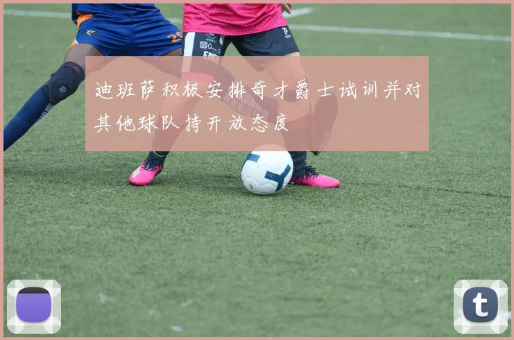 迪班萨积极安排奇才爵士试训并对其他球队持开放态度