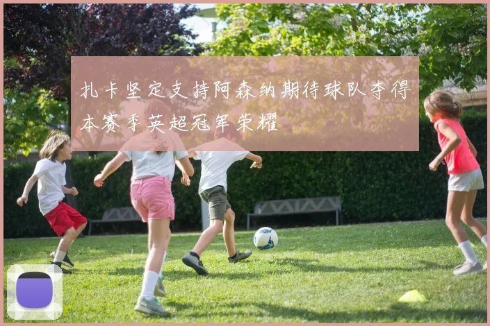 扎卡坚定支持阿森纳期待球队夺得本赛季英超冠军荣耀
