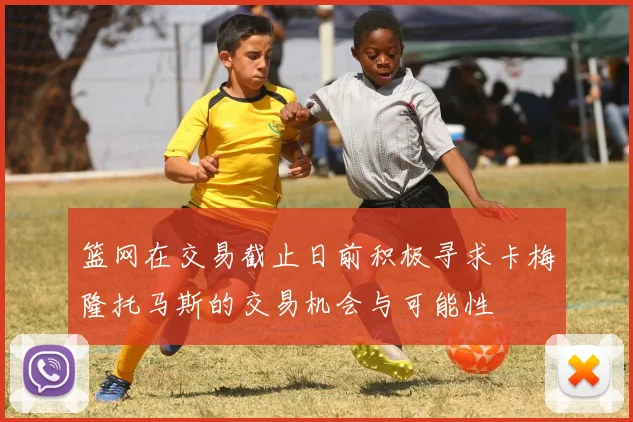 篮网在交易截止日前积极寻求卡梅隆托马斯的交易机会与可能性