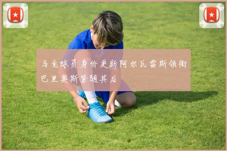 马竞球员身价更新阿尔瓦雷斯领衔巴里奥斯紧随其后