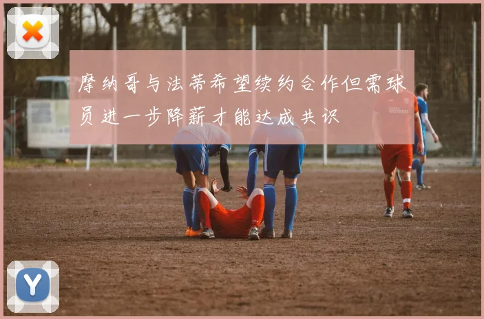 摩纳哥与法蒂希望续约合作但需球员进一步降薪才能达成共识