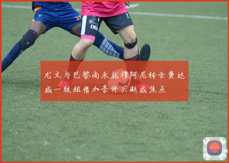 尤文与巴黎尚未就穆阿尼转会费达成一致租借加条件买断成焦点