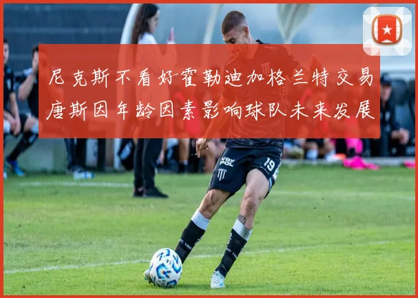 尼克斯不看好霍勒迪加格兰特交易唐斯因年龄因素影响球队未来发展