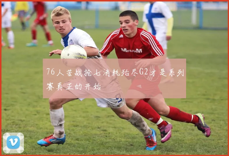 76人苦战抢七消耗殆尽G2才是系列赛真正的开始