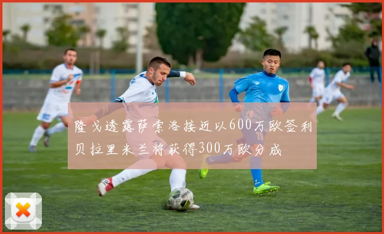 隆戈透露萨索洛接近以600万欧签利贝拉里米兰将获得300万欧分成