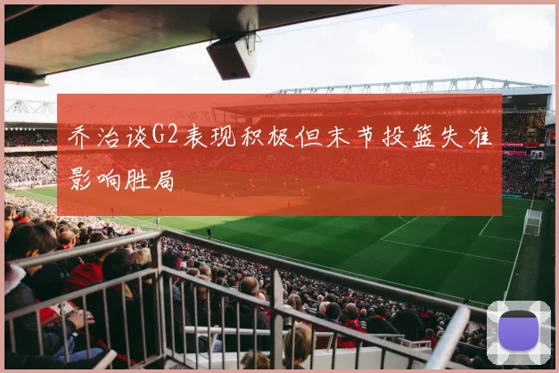 乔治谈G2表现积极但末节投篮失准影响胜局