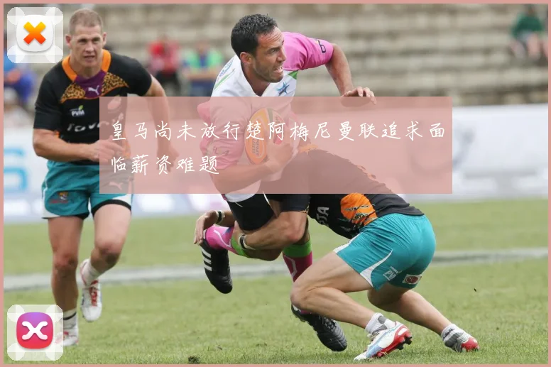 皇马尚未放行楚阿梅尼曼联追求面临薪资难题