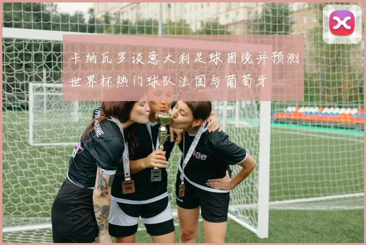卡纳瓦罗谈意大利足球困境并预测世界杯热门球队法国与葡萄牙
