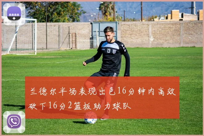 兰德尔半场表现出色16分钟内高效砍下16分2篮板助力球队
