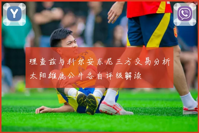 理查兹与科尔安东尼三方交易分析太阳雄鹿公牛各自评级解读