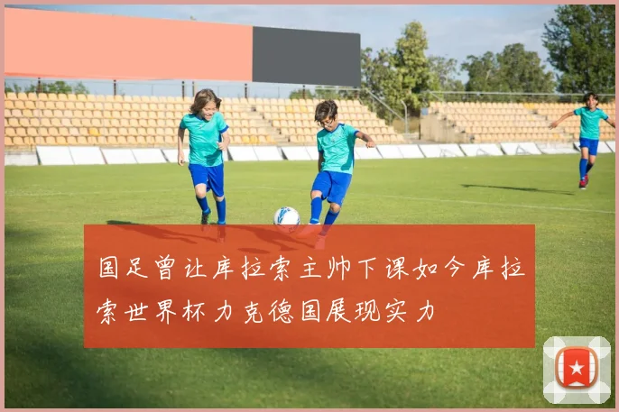 国足曾让库拉索主帅下课如今库拉索世界杯力克德国展现实力