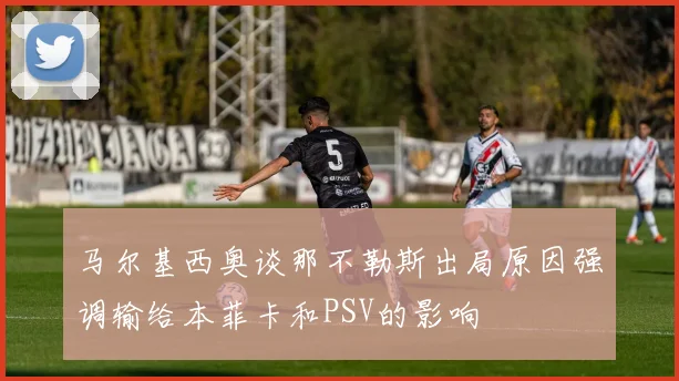 马尔基西奥谈那不勒斯出局原因强调输给本菲卡和PSV的影响