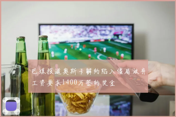 巴媒报道奥斯卡解约陷入僵局放弃工资要求1400万签约奖金