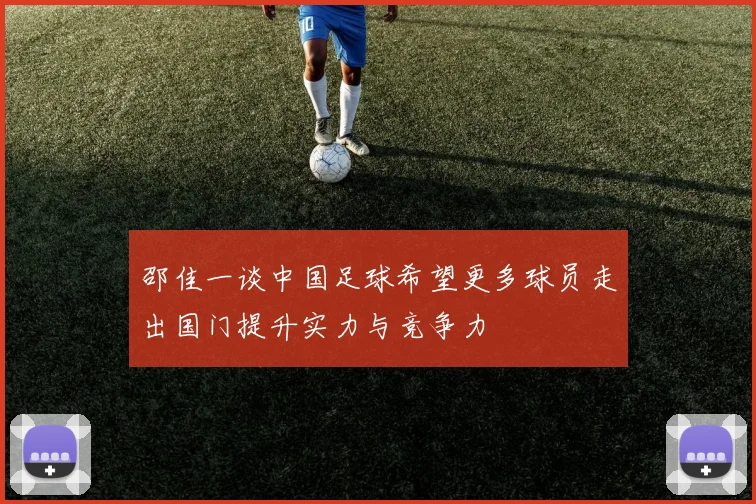 邵佳一谈中国足球希望更多球员走出国门提升实力与竞争力