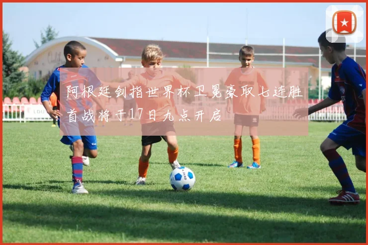 阿根廷剑指世界杯卫冕豪取七连胜首战将于17日九点开启