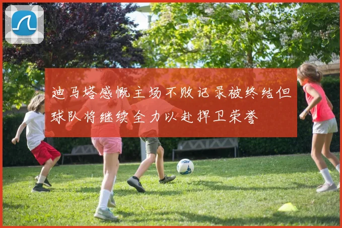 迪马塔感慨主场不败记录被终结但球队将继续全力以赴捍卫荣誉