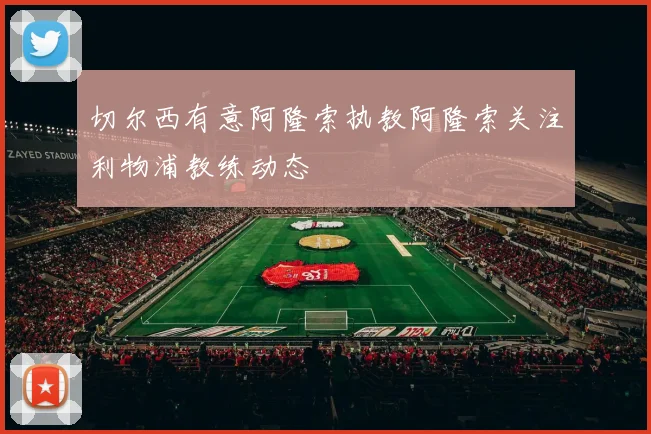 切尔西有意阿隆索执教阿隆索关注利物浦教练动态