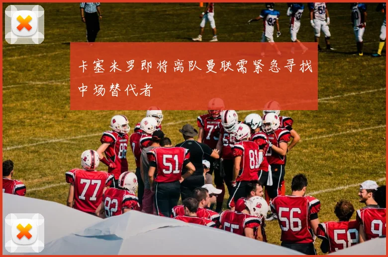 卡塞米罗即将离队曼联需紧急寻找中场替代者