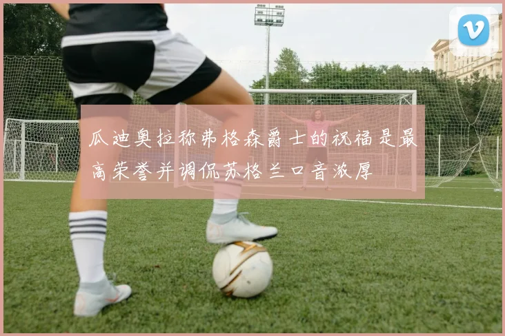 瓜迪奥拉称弗格森爵士的祝福是最高荣誉并调侃苏格兰口音浓厚